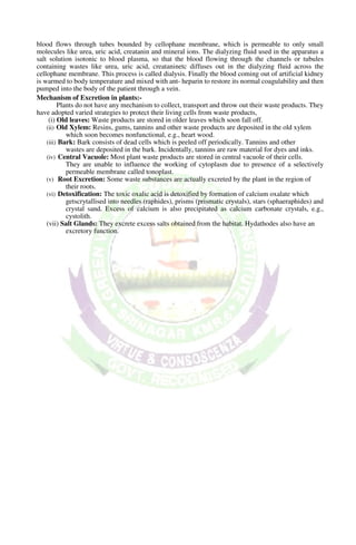 blood flows through tubes bounded by cellophane membrane, which is permeable to only small
molecules like urea, uric acid, creatanin and mineral ions. The dialyzing fluid used in the apparatus a
salt solution isotonic to blood plasma, so that the blood flowing through the channels or tubules
containing wastes like urea, uric acid, creataninetc diffuses out in the dialyzing fluid across the
cellophane membrane. This process is called dialysis. Finally the blood coming out of artificial kidney
is warmed to body temperature and mixed with ant- heparin to restore its normal coagulability and then
pumped into the body of the patient through a vein.
Mechanism of Excretion in plants:-
Plants do not have any mechanism to collect, transport and throw out their waste products. They
have adopted varied strategies to protect their living cells from waste products,
(i) Old leaves: Waste products are stored in older leaves which soon fall off.
(ii) Old Xylem: Resins, gums, tannins and other waste products are deposited in the old xylem
which soon becomes nonfunctional, e.g., heart wood.
(iii) Bark: Bark consists of dead cells which is peeled off periodically. Tannins and other
wastes are deposited in the bark. Incidentally, tannins are raw material for dyes and inks.
(iv) Central Vacuole: Most plant waste products are stored in central vacuole of their cells.
They are unable to influence the working of cytoplasm due to presence of a selectively
permeable membrane called tonoplast.
(v) Root Excretion: Some waste substances are actually excreted by the plant in the region of
their roots.
(vi) Detoxification: The toxic oxalic acid is detoxified by formation of calcium oxalate which
getscrytallised into needles (raphides), prisms (prismatic crystals), stars (sphaeraphides) and
crystal sand. Excess of calcium is also precipitated as calcium carbonate crystals, e.g.,
cystolith.
(vii) Salt Glands: They excrete excess salts obtained from the habitat. Hydathodes also have an
excretory function.
 