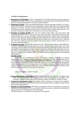 Activities to demonstrate:-
1) Importance of Chlorophyll:- Take a variegated leaf of a garden plant that has been exposed to
sunlight for few hours. Test it for starch with iodine test. Only green parts of the plant leaf will turn
blue, showing that chlorophyll is necessary for photosynthesis.
2) Importance of Light:- Take a destarched potted plant, which has been kept in dark for 3 to 4 days.
Cover one of its leaves completely with a carbon paper so that no light falls on it. Keep the plant in
light for 4 to 6 hours. Test the covered leaf and uncovered leaf for starch with iodine test. The
covered leaf will show negligible amount of starch, while the uncovered leaf will give positive test
for starch. The process clearly shows that light is necessary for photosynthesis.
3) Necessity of Carbon dioxide:-Take two de starched potted plants and cover them with
transparent polythene bags, so that no fresh air enters into them. Keep NaoH (Soda lime) that
would absorb Co2 in one pot and NaHCo (Sodium Bi-Carbonate) solution that would produce
more Co2 in the other pot. Keep both the pots in the sunlight for 4 to 6 hours and test one leaf from
each for starch. The leaf from the first Pot will show no starch due to the absence of Co2, while the
leaf from the second pot will give positive test for the starch, thereby showing that Co2 is
necessary for photosynthesis.
4) Evolution of oxygen:- Take a beaker filled with water . Add a pinch of baking soda (NaHC03) to
it and put a Hydrilla plant (Aquatic plant) in it. Cover the plant with a funnel. Invert a test tube
containing water over the stem of the funnel. Keep this apparatus in the bright sunlight. After some
time bubbles start emerging out from the plant, which gets collected in the upper part of the test
tube. Remove the test tube and test the gas with a lighted splinter, it keeps on glowing showing that
the gas is a supporter of combustion. Thus, the experiment clearly shows that O2 is evolved during
photosynthesis.
RESPIRATION
Respiration is a biochemical process of stepwise oxidative breakdown of organic
compounds inside living cells releasing small packets of energy at various steps. Respiration is an
essential physiological activity of all living organisms by which they obtains energy for carrying
out various vital metabolic activities of the body. However, it is a chemical activity taking place
within the protoplasm of a cell, which results in the liberation of energy. Energy liberated during
oxidative breakdown of respiratory substrate is partly stored in ATP. The rest is dissipated as heat.
The process of respiration involves the following steps.
C6Hi206
enzymes
6C02 + 6H20 + 38 ATP
1) External Respiration or Breathing:- It refers to those mechanism by which air is brought into the
body from the atmosphere and expulsion of Co2 from the body into the atmosphere. The
exchange of the gases takes place at the respiratory surface such as gills, tracheae or lungs.
2) Transport of Respiratory gases:- This phase involves transport of oxygen from respiratory
surface to the body tissue_Co2 from the tissues to the respiratory surface. In higher animals it takes
place mainly through blood.
3) Internal or Tissue Respiration:- This phase of respiration involves consumption of oxygen by
the body cells and production of Co2 as a result of oxidative processes resulting in the liberation of
energy necessary for the biological work of the body.
The distinct phases of respiration are represented in the diagram.
 