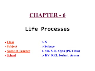 CHAPTER - 6
Life Processes
● Class :- X
● Subject :- Science
● Name of Teacher :- Mr. S. K. Ojha (PGT Bio)
● School :- KV RRL Jorhat, Assam
 