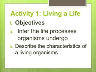 Activity 1: Living a Life
I. Objectives
a. Infer the life processes
organisms undergo
b. Describe the characteristics of
a living organisms
 