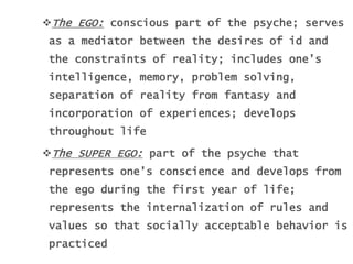The EGO: conscious part of the psyche; serves
as a mediator between the desires of id and
the constraints of reality; includes one’s
intelligence, memory, problem solving,
separation of reality from fantasy and
incorporation of experiences; develops
throughout life
The SUPER EGO: part of the psyche that
represents one’s conscience and develops from
the ego during the first year of life;
represents the internalization of rules and
values so that socially acceptable behavior is
practiced
 
