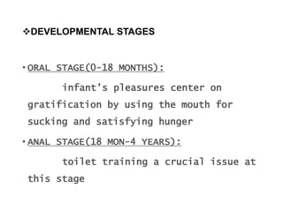DEVELOPMENTAL STAGES
• ORAL STAGE(0-18 MONTHS):
infant’s pleasures center on
gratification by using the mouth for
sucking and satisfying hunger
• ANAL STAGE(18 MON-4 YEARS):
toilet training a crucial issue at
this stage
 