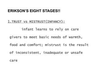 ERIKSON’S EIGHT STAGES!!
1.TRUST vs MISTRUST(INFANCY):
infant learns to rely on care
givers to meet basic needs of warmth,
food and comfort; mistrust is the result
of inconsistent, inadequate or unsafe
care
 
