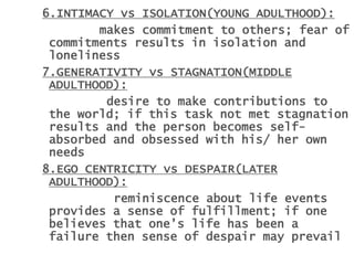 6.INTIMACY vs ISOLATION(YOUNG ADULTHOOD):
makes commitment to others; fear of
commitments results in isolation and
loneliness
7.GENERATIVITY vs STAGNATION(MIDDLE
ADULTHOOD):
desire to make contributions to
the world; if this task not met stagnation
results and the person becomes self-
absorbed and obsessed with his/ her own
needs
8.EGO CENTRICITY vs DESPAIR(LATER
ADULTHOOD):
reminiscence about life events
provides a sense of fulfillment; if one
believes that one’s life has been a
failure then sense of despair may prevail
 
