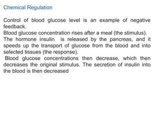 Chemical Regulation
Control of blood glucose level is an example of negative
feedback.
Blood glucose concentration rises after a meal (the stimulus).
The hormone insulin is released by the pancreas, and it
speeds up the transport of glucose from the blood and into
selected tissues (the response).
Blood glucose concentrations then decrease, which then
decreases the original stimulus. The secretion of insulin into
the blood is then decreased
 