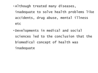 • Although treated many diseases,
inadequate to solve health problems like
accidents, drug abuse, mental illness
etc
• Developments in medical and social
sciences led to the conclusion that the
biomedical concept of health was
inadequate
 