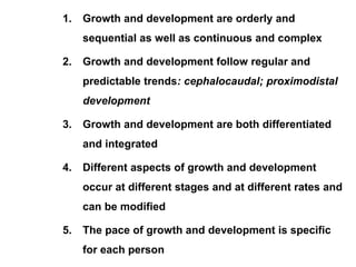 1. Growth and development are orderly and
sequential as well as continuous and complex
2. Growth and development follow regular and
predictable trends: cephalocaudal; proximodistal
development
3. Growth and development are both differentiated
and integrated
4. Different aspects of growth and development
occur at different stages and at different rates and
can be modified
5. The pace of growth and development is specific
for each person
 