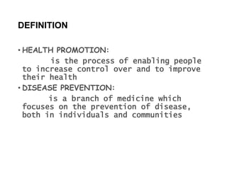 DEFINITION
• HEALTH PROMOTION:
is the process of enabling people
to increase control over and to improve
their health
• DISEASE PREVENTION:
is a branch of medicine which
focuses on the prevention of disease,
both in individuals and communities
 