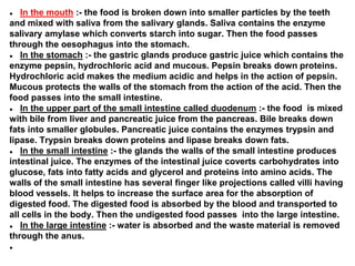 ● In the mouth :- the food is broken down into smaller particles by the teeth
and mixed with saliva from the salivary glands. Saliva contains the enzyme
salivary amylase which converts starch into sugar. Then the food passes
through the oesophagus into the stomach.
● In the stomach :- the gastric glands produce gastric juice which contains the
enzyme pepsin, hydrochloric acid and mucous. Pepsin breaks down proteins.
Hydrochloric acid makes the medium acidic and helps in the action of pepsin.
Mucous protects the walls of the stomach from the action of the acid. Then the
food passes into the small intestine.
● In the upper part of the small intestine called duodenum :- the food is mixed
with bile from liver and pancreatic juice from the pancreas. Bile breaks down
fats into smaller globules. Pancreatic juice contains the enzymes trypsin and
lipase. Trypsin breaks down proteins and lipase breaks down fats.
● In the small intestine :- the glands the walls of the small intestine produces
intestinal juice. The enzymes of the intestinal juice coverts carbohydrates into
glucose, fats into fatty acids and glycerol and proteins into amino acids. The
walls of the small intestine has several finger like projections called villi having
blood vessels. It helps to increase the surface area for the absorption of
digested food. The digested food is absorbed by the blood and transported to
all cells in the body. Then the undigested food passes into the large intestine.
● In the large intestine :- water is absorbed and the waste material is removed
through the anus.
●
 
