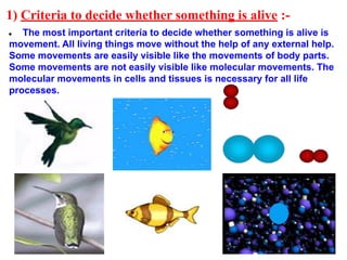 1) Criteria to decide whether something is alive :-
● The most important criteria to decide whether something is alive is
movement. All living things move without the help of any external help.
Some movements are easily visible like the movements of body parts.
Some movements are not easily visible like molecular movements. The
molecular movements in cells and tissues is necessary for all life
processes.
 