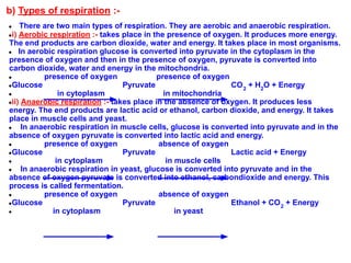 b) Types of respiration :-
● There are two main types of respiration. They are aerobic and anaerobic respiration.
●i) Aerobic respiration :- takes place in the presence of oxygen. It produces more energy.
The end products are carbon dioxide, water and energy. It takes place in most organisms.
● In aerobic respiration glucose is converted into pyruvate in the cytoplasm in the
presence of oxygen and then in the presence of oxygen, pyruvate is converted into
carbon dioxide, water and energy in the mitochondria.
● presence of oxygen presence of oxygen
●Glucose Pyruvate CO2
+ H2
O + Energy
● in cytoplasm in mitochondria
●ii) Anaerobic respiration :- takes place in the absence of oxygen. It produces less
energy. The end products are lactic acid or ethanol, carbon dioxide, and energy. It takes
place in muscle cells and yeast.
● In anaerobic respiration in muscle cells, glucose is converted into pyruvate and in the
absence of oxygen pyruvate is converted into lactic acid and energy.
● presence of oxygen absence of oxygen
●Glucose Pyruvate Lactic acid + Energy
● in cytoplasm in muscle cells
● In anaerobic respiration in yeast, glucose is converted into pyruvate and in the
absence of oxygen pyruvate is converted into ethanol, carbondioxide and energy. This
process is called fermentation.
● presence of oxygen absence of oxygen
●Glucose Pyruvate Ethanol + CO2
+ Energy
● in cytoplasm in yeast
 