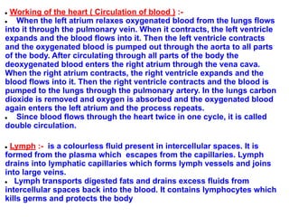 ● Working of the heart ( Circulation of blood ) :-
● When the left atrium relaxes oxygenated blood from the lungs flows
into it through the pulmonary vein. When it contracts, the left ventricle
expands and the blood flows into it. Then the left ventricle contracts
and the oxygenated blood is pumped out through the aorta to all parts
of the body. After circulating through all parts of the body the
deoxygenated blood enters the right atrium through the vena cava.
When the right atrium contracts, the right ventricle expands and the
blood flows into it. Then the right ventricle contracts and the blood is
pumped to the lungs through the pulmonary artery. In the lungs carbon
dioxide is removed and oxygen is absorbed and the oxygenated blood
again enters the left atrium and the process repeats.
● Since blood flows through the heart twice in one cycle, it is called
double circulation.
● Lymph :- is a colourless fluid present in intercellular spaces. It is
formed from the plasma which escapes from the capillaries. Lymph
drains into lymphatic capillaries which forms lymph vessels and joins
into large veins.
● Lymph transports digested fats and drains excess fluids from
intercellular spaces back into the blood. It contains lymphocytes which
kills germs and protects the body
 