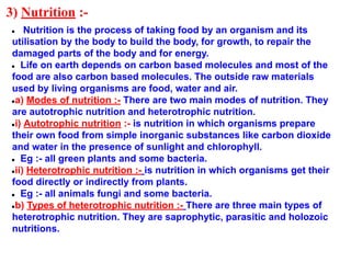 3) Nutrition :-
● Nutrition is the process of taking food by an organism and its
utilisation by the body to build the body, for growth, to repair the
damaged parts of the body and for energy.
● Life on earth depends on carbon based molecules and most of the
food are also carbon based molecules. The outside raw materials
used by living organisms are food, water and air.
●a) Modes of nutrition :- There are two main modes of nutrition. They
are autotrophic nutrition and heterotrophic nutrition.
●i) Autotrophic nutrition :- is nutrition in which organisms prepare
their own food from simple inorganic substances like carbon dioxide
and water in the presence of sunlight and chlorophyll.
● Eg :- all green plants and some bacteria.
●ii) Heterotrophic nutrition :- is nutrition in which organisms get their
food directly or indirectly from plants.
● Eg :- all animals fungi and some bacteria.
●b) Types of heterotrophic nutrition :- There are three main types of
heterotrophic nutrition. They are saprophytic, parasitic and holozoic
nutritions.
 