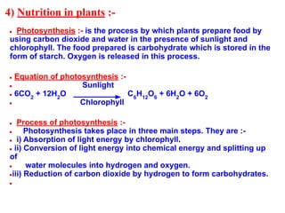 4) Nutrition in plants :-
● Photosynthesis :- is the process by which plants prepare food by
using carbon dioxide and water in the presence of sunlight and
chlorophyll. The food prepared is carbohydrate which is stored in the
form of starch. Oxygen is released in this process.
● Equation of photosynthesis :-
● Sunlight
● 6CO2
+ 12H2
O C6
H12
O6
+ 6H2
O + 6O2
● Chlorophyll
● Process of photosynthesis :-
● Photosynthesis takes place in three main steps. They are :-
● i) Absorption of light energy by chlorophyll.
● ii) Conversion of light energy into chemical energy and splitting up
of
● water molecules into hydrogen and oxygen.
●iii) Reduction of carbon dioxide by hydrogen to form carbohydrates.
●
 