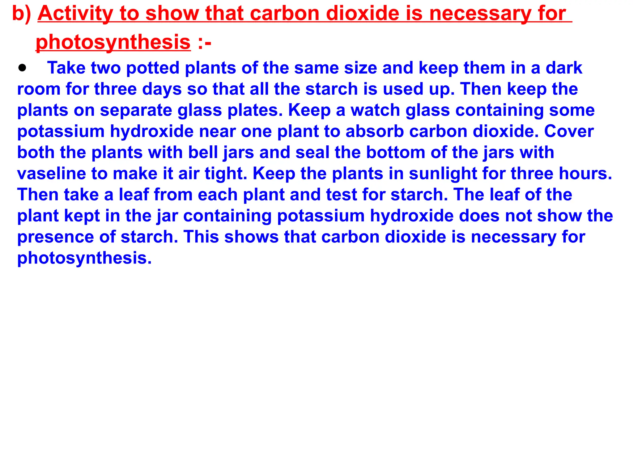b) Activity to show that carbon dioxide is necessary for
photosynthesis :-
● Take two potted plants of the same size and keep them in a dark
room for three days so that all the starch is used up. Then keep the
plants on separate glass plates. Keep a watch glass containing some
potassium hydroxide near one plant to absorb carbon dioxide. Cover
both the plants with bell jars and seal the bottom of the jars with
vaseline to make it air tight. Keep the plants in sunlight for three hours.
Then take a leaf from each plant and test for starch. The leaf of the
plant kept in the jar containing potassium hydroxide does not show the
presence of starch. This shows that carbon dioxide is necessary for
photosynthesis.
 