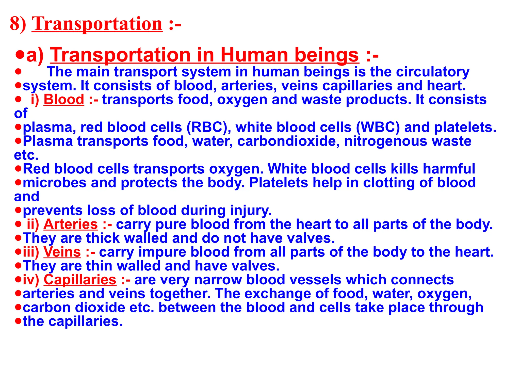 8) Transportation :-
●a) Transportation in Human beings :-
● The main transport system in human beings is the circulatory
●system. It consists of blood, arteries, veins capillaries and heart.
● i) Blood :- transports food, oxygen and waste products. It consists
of
●plasma, red blood cells (RBC), white blood cells (WBC) and platelets.
●Plasma transports food, water, carbondioxide, nitrogenous waste
etc.
●Red blood cells transports oxygen. White blood cells kills harmful
●microbes and protects the body. Platelets help in clotting of blood
and
●prevents loss of blood during injury.
● ii) Arteries :- carry pure blood from the heart to all parts of the body.
●They are thick walled and do not have valves.
●iii) Veins :- carry impure blood from all parts of the body to the heart.
●They are thin walled and have valves.
●iv) Capillaries :- are very narrow blood vessels which connects
●arteries and veins together. The exchange of food, water, oxygen,
●carbon dioxide etc. between the blood and cells take place through
●the capillaries.
 