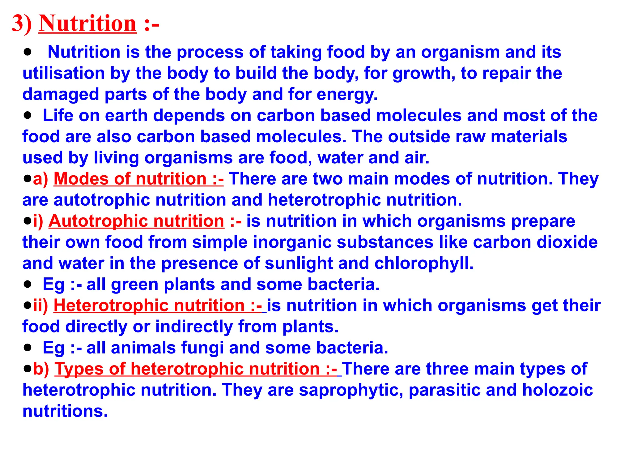 3) Nutrition :-
● Nutrition is the process of taking food by an organism and its
utilisation by the body to build the body, for growth, to repair the
damaged parts of the body and for energy.
● Life on earth depends on carbon based molecules and most of the
food are also carbon based molecules. The outside raw materials
used by living organisms are food, water and air.
●a) Modes of nutrition :- There are two main modes of nutrition. They
are autotrophic nutrition and heterotrophic nutrition.
●i) Autotrophic nutrition :- is nutrition in which organisms prepare
their own food from simple inorganic substances like carbon dioxide
and water in the presence of sunlight and chlorophyll.
● Eg :- all green plants and some bacteria.
●ii) Heterotrophic nutrition :- is nutrition in which organisms get their
food directly or indirectly from plants.
● Eg :- all animals fungi and some bacteria.
●b) Types of heterotrophic nutrition :- There are three main types of
heterotrophic nutrition. They are saprophytic, parasitic and holozoic
nutritions.
 
