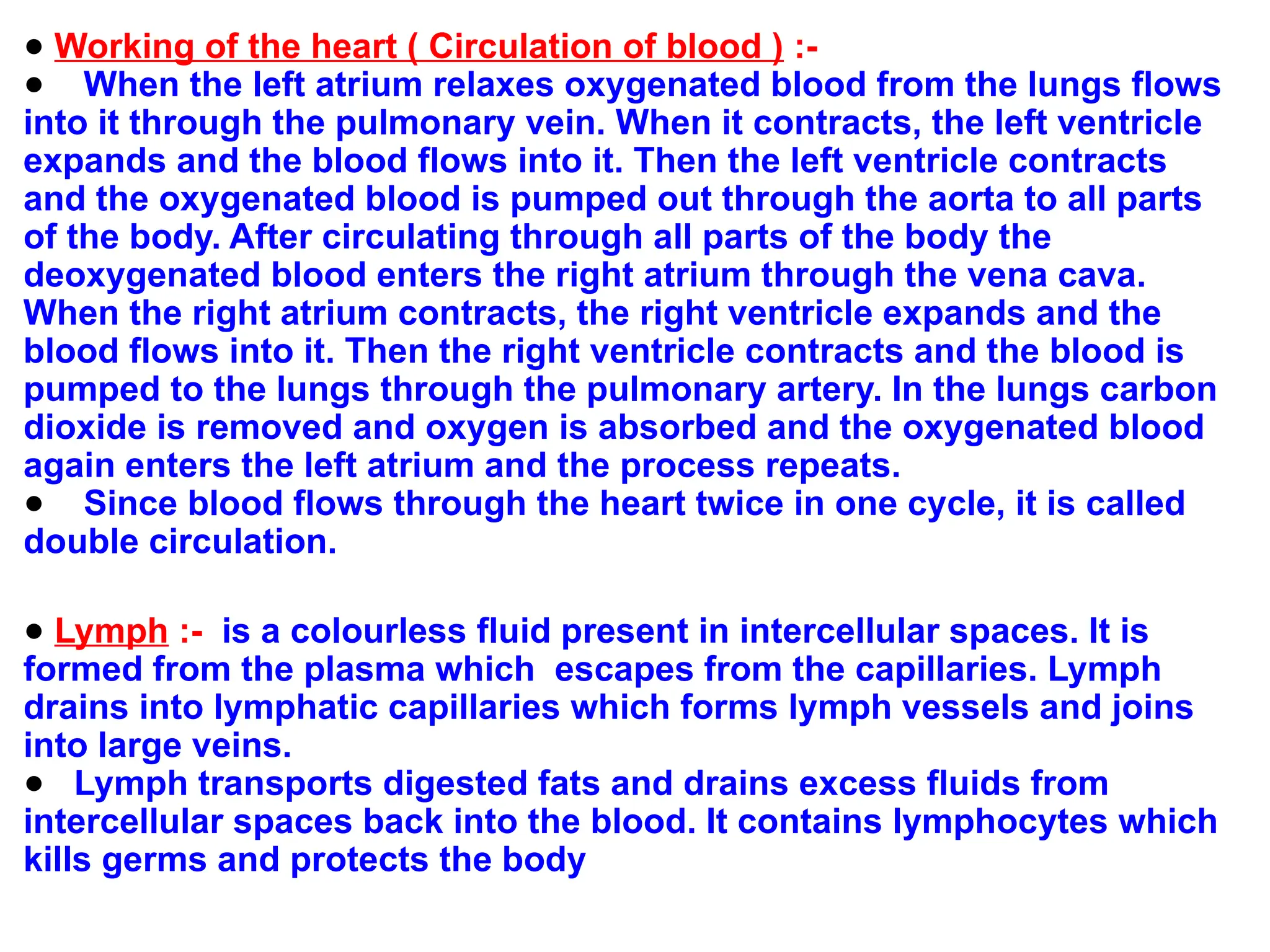 ● Working of the heart ( Circulation of blood ) :-
● When the left atrium relaxes oxygenated blood from the lungs flows
into it through the pulmonary vein. When it contracts, the left ventricle
expands and the blood flows into it. Then the left ventricle contracts
and the oxygenated blood is pumped out through the aorta to all parts
of the body. After circulating through all parts of the body the
deoxygenated blood enters the right atrium through the vena cava.
When the right atrium contracts, the right ventricle expands and the
blood flows into it. Then the right ventricle contracts and the blood is
pumped to the lungs through the pulmonary artery. In the lungs carbon
dioxide is removed and oxygen is absorbed and the oxygenated blood
again enters the left atrium and the process repeats.
● Since blood flows through the heart twice in one cycle, it is called
double circulation.
● Lymph :- is a colourless fluid present in intercellular spaces. It is
formed from the plasma which escapes from the capillaries. Lymph
drains into lymphatic capillaries which forms lymph vessels and joins
into large veins.
● Lymph transports digested fats and drains excess fluids from
intercellular spaces back into the blood. It contains lymphocytes which
kills germs and protects the body
 