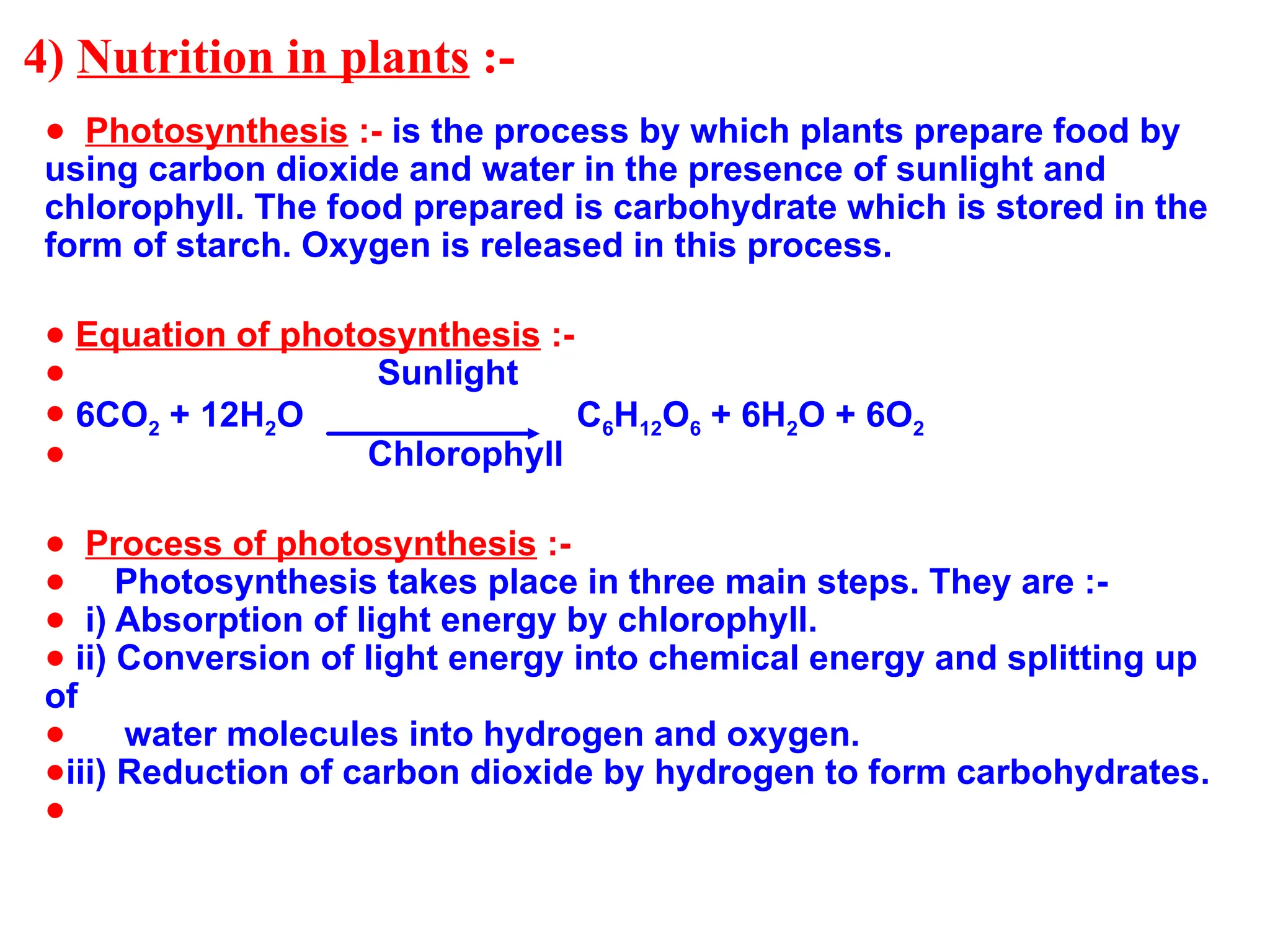 4) Nutrition in plants :-
● Photosynthesis :- is the process by which plants prepare food by
using carbon dioxide and water in the presence of sunlight and
chlorophyll. The food prepared is carbohydrate which is stored in the
form of starch. Oxygen is released in this process.
● Equation of photosynthesis :-
● Sunlight
● 6CO2 + 12H2O C6H12O6 + 6H2O + 6O2
● Chlorophyll
● Process of photosynthesis :-
● Photosynthesis takes place in three main steps. They are :-
● i) Absorption of light energy by chlorophyll.
● ii) Conversion of light energy into chemical energy and splitting up
of
● water molecules into hydrogen and oxygen.
●iii) Reduction of carbon dioxide by hydrogen to form carbohydrates.
●
 