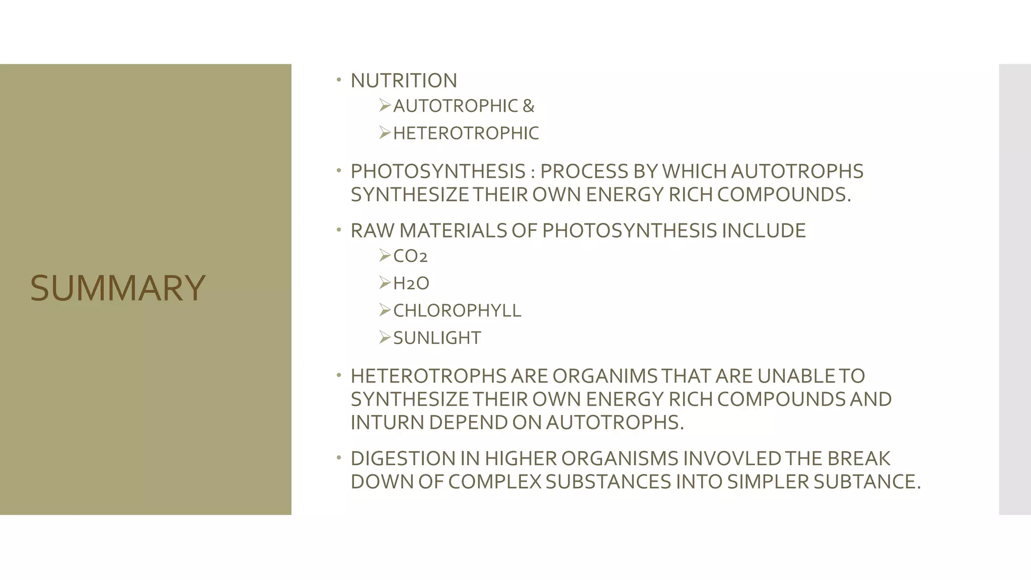 SUMMARY
 NUTRITION
AUTOTROPHIC &
HETEROTROPHIC
 PHOTOSYNTHESIS : PROCESS BYWHICH AUTOTROPHS
SYNTHESIZETHEIR OWN ENERGY RICH COMPOUNDS.
 RAW MATERIALSOF PHOTOSYNTHESIS INCLUDE
CO2
H2O
CHLOROPHYLL
SUNLIGHT
 HETEROTROPHSARE ORGANIMSTHAT ARE UNABLETO
SYNTHESIZETHEIR OWN ENERGY RICH COMPOUNDSAND
INTURN DEPENDONAUTOTROPHS.
 DIGESTION IN HIGHER ORGANISMS INVOVLEDTHE BREAK
DOWN OF COMPLEX SUBSTANCES INTO SIMPLER SUBTANCE.
 