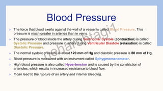 Blood Pressure
 The force that blood exerts against the wall of a vessel is called Blood Pressure. This
pressure is much greater in arteries than in veins.
 The pressure of blood inside the artery during Ventricular Systole (contraction) is called
Systolic Pressure and pressure in artery during Ventricular Diastole (relaxation) is called
Diastolic Pressure.
 The normal systolic pressure is about 120 mm of Hg and diastolic pressure is 80 mm of Hg.
 Blood pressure is measured with an instrument called Sphygmomanometer.
 High blood pressure is also called Hypertension and is caused by the constriction of
arterioles, which results in increased resistance to blood flow.
 It can lead to the rupture of an artery and internal bleeding.
 