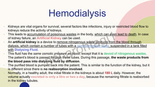 Hemodialysis
• Kidneys are vital organs for survival, several factors like infections, injury or restricted blood flow to
kidneys reduce the activity of kidneys.
• This leads to accumulation of poisonous wastes in the body, which can even lead to death. In case
of kidney failure, an Artificial Kidney can be used.
• An artificial kidney is a device to remove nitrogenous waste products from the blood through
dialysis, which contain a number of tubes with a semi-permeable lining, suspended in a tank filled
with Dialysing Fluid.
• This fluid has the same osmotic pressure as blood, except that it is devoid of nitrogenous wastes.
The patient’s blood is passed through these tubes. During this passage, the waste products from
the blood pass into dialysing fluid by diffusion.
• The purified blood is pumped back into the patient. This is similar to the function of the kidney, but it
is different since there is no reabsorption involved.
• Normally, in a healthy adult, the initial filtrate in the kidneys is about 180 L daily. However, the
volume actually excreted is only a litre or two a day, because the remaining filtrate is reabsorbed
in the kidney tubules.
 