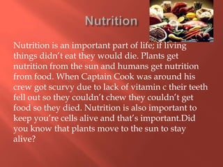 Nutrition is an important part of life; if living
things didn’t eat they would die. Plants get
nutrition from the sun and humans get nutrition
from food. When Captain Cook was around his
crew got scurvy due to lack of vitamin c their teeth
fell out so they couldn’t chew they couldn’t get
food so they died. Nutrition is also important to
keep you’re cells alive and that’s important.Did
you know that plants move to the sun to stay
alive?
 