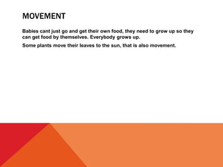 MOVEMENT
Babies cant just go and get their own food, they need to grow up so they
can get food by themselves. Everybody grows up.
Some plants move their leaves to the sun, that is also movement.
 
