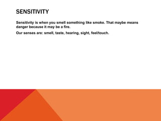 SENSITIVITY
Sensitivity is when you smell something like smoke. That maybe means
danger because it may be a fire.
Our senses are: smell, taste, hearing, sight, feel/touch.
 