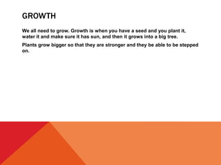 GROWTH
We all need to grow. Growth is when you have a seed and you plant it,
water it and make sure it has sun, and then it grows into a big tree.
Plants grow bigger so that they are stronger and they be able to be stepped
on.
 