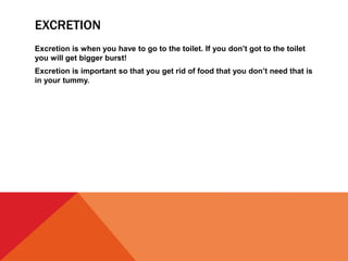 EXCRETION
Excretion is when you have to go to the toilet. If you don’t got to the toilet
you will get bigger burst!
Excretion is important so that you get rid of food that you don’t need that is
in your tummy.
 
