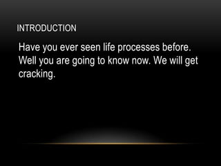 INTRODUCTION

Have you ever seen life processes before.
Well you are going to know now. We will get
cracking.
 