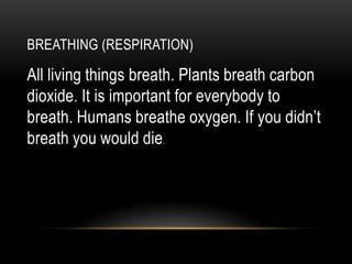 BREATHING (RESPIRATION)

All living things breath. Plants breath carbon
dioxide. It is important for everybody to
breath. Humans breathe oxygen. If you didn’t
breath you would die.
 