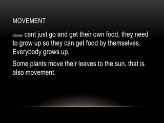 MOVEMENT
     cant just go and get their own food, they need
Babies

to grow up so they can get food by themselves.
Everybody grows up.
Some plants move their leaves to the sun, that is
also movement.
 