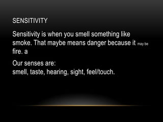 SENSITIVITY
Sensitivity is when you smell something like
smoke. That maybe means danger because it may be
fire. a
Our senses are:
smell, taste, hearing, sight, feel/touch.
 