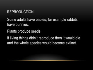 REPRODUCTION
Some adults have babies, for example rabbits
have bunnies.
Plants produce seeds.
If living things didn’t reproduce then it would die
and the whole species would become extinct.
 