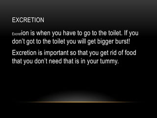 EXCRETION
   ion is when you have to go to the toilet. If you
Excret

don’t got to the toilet you will get bigger burst!
Excretion is important so that you get rid of food
that you don’t need that is in your tummy.
 