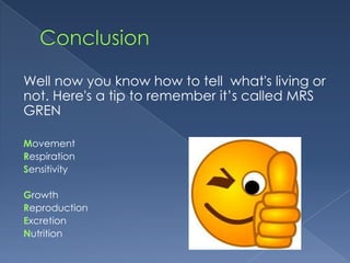 Well now you know how to tell what's living or
not. Here's a tip to remember it’s called MRS
GREN

Movement
Respiration
Sensitivity

Growth
Reproduction
Excretion
Nutrition
 