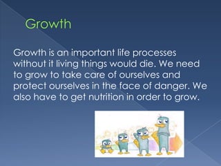 Growth is an important life processes
without it living things would die. We need
to grow to take care of ourselves and
protect ourselves in the face of danger. We
also have to get nutrition in order to grow.
 