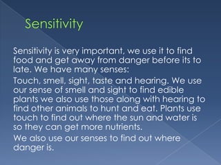 Sensitivity is very important, we use it to find
food and get away from danger before its to
late. We have many senses:
Touch, smell, sight, taste and hearing. We use
our sense of smell and sight to find edible
plants we also use those along with hearing to
find other animals to hunt and eat. Plants use
touch to find out where the sun and water is
so they can get more nutrients.
We also use our senses to find out where
danger is.
 