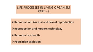 LIFE PROCESSES IN LIVING ORGANISM
PART - 2
Reproduction: Asexual and Sexual reproduction
Reproduction and modern technology
Reproductive health
Population explosion
 