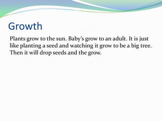 Growth
Plants grow to the sun. Baby’s grow to an adult. It is just
like planting a seed and watching it grow to be a big tree.
Then it will drop seeds and the grow.
 