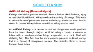 Artificial kidney (Haemodialysis)
Kidneys are vital organs for survival. Several factors like infections, injury
or restricted blood flow to kidneys reduce the activity of kidneys. This leads
to accumulation of poisonous wastes in the body, which can even lead to
death. In case of kidney failure, an artificial kidney can be used.
An artificial kidney is a device to remove nitrogenous waste products
from the blood through dialysis. Artificial kidneys contain a number of
tubes with a semi-permeable lining, suspended in a tank filled with
dialysing fluid. This fluid has the same osmotic pressure as blood, except
that it is devoid of nitrogenous wastes. The patient’s blood is passed
through these tubes.
MORE TO KNOW
 