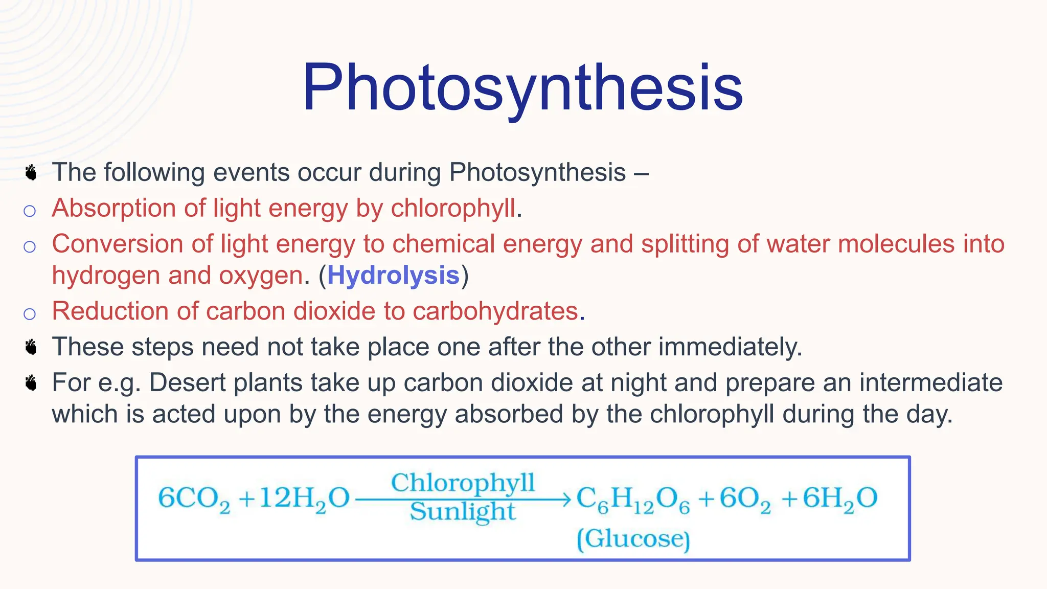 Photosynthesis
The following events occur during Photosynthesis –
o Absorption of light energy by chlorophyll.
o Conversion of light energy to chemical energy and splitting of water molecules into
hydrogen and oxygen. (Hydrolysis)
o Reduction of carbon dioxide to carbohydrates.
These steps need not take place one after the other immediately.
For e.g. Desert plants take up carbon dioxide at night and prepare an intermediate
which is acted upon by the energy absorbed by the chlorophyll during the day.
 