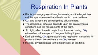 Respiration In Plants
Plants exchange gases through stomata, and the large inter-
cellular spaces ensure that all cells are in contact with air.
𝐂𝐎𝟐 and oxygen are exchanged by diffusion here.
The direction of diffusion depends upon the environmental
conditions and the requirements of the plant.
At night, when there is no photosynthesis occurring, 𝐂𝐎𝟐
elimination is the major exchange activity going on.
During the day, 𝐂𝐎𝟐 generated during respiration is used up for
photosynthesis, hence there is no 𝐂𝐎𝟐 release.
Instead, oxygen release is the major event at this time.
 