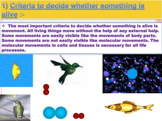  The most important criteria to decide whether something is alive is
movement. All living things move without the help of any external help.
Some movements are easily visible like the movements of body parts.
Some movements are not easily visible like molecular movements. The
molecular movements in cells and tissues is necessary for all life
processes.
 