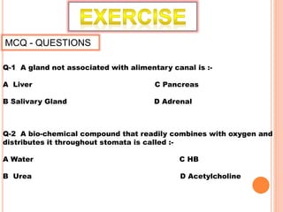 MCQ - QUESTIONS
Q-1 A gland not associated with alimentary canal is :-
A Liver C Pancreas
B Salivary Gland D Adrenal
Q-2 A bio-chemical compound that readily combines with oxygen and
distributes it throughout stomata is called :-
A Water C HB
B Urea D Acetylcholine
 
