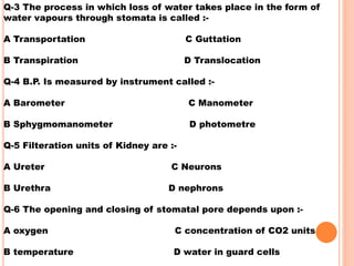 Q-3 The process in which loss of water takes place in the form of
water vapours through stomata is called :-
A Transportation C Guttation
B Transpiration D Translocation
Q-4 B.P. Is measured by instrument called :-
A Barometer C Manometer
B Sphygmomanometer D photometre
Q-5 Filteration units of Kidney are :-
A Ureter C Neurons
B Urethra D nephrons
Q-6 The opening and closing of stomatal pore depends upon :-
A oxygen C concentration of CO2 units
B temperature D water in guard cells
 