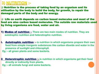  Nutrition is the process of taking food by an organism and its
utilisation by the body to build the body, for growth, to repair the
damaged parts of the body and for energy.
 Life on earth depends on carbon based molecules and most of the
food are also carbon based molecules. The outside raw materials used
by living organisms are food, water and air.
1) Modes of nutrition :- There are two main modes of nutrition. They are
autotrophic nutrition and heterotrophic nutrition.
i. Autotrophic nutrition :- is nutrition in which organisms prepare their own
food from simple inorganic substances like carbon dioxide and water in the
presence of sunlight and chlorophyll.
Eg :- all green plants and some bacteria.
ii Heterotrophic nutrition :- is nutrition in which organisms get their food
directly or indirectly from plants.
Eg :- all animals fungi and some bacteria.
 