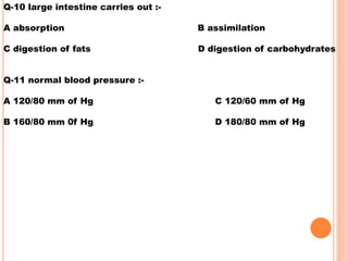 Q-10 large intestine carries out :-
A absorption B assimilation
C digestion of fats D digestion of carbohydrates
Q-11 normal blood pressure :-
A 120/80 mm of Hg C 120/60 mm of Hg
B 160/80 mm 0f Hg D 180/80 mm of Hg
 
